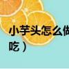 小芋頭怎么做好吃視頻教程（小芋頭怎么做好吃）