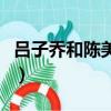 呂子喬和陳美嘉在一起了嗎（呂子喬和陳美嘉）