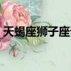 天蝎座獅子座誰狠（天蝎對于獅子是致命的）