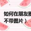 如何在朋友圈發文字不帶圖片（朋友圈發文字不帶圖片）