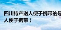 四川特產送人便于攜帶的是什么(四川特產送人便于攜帶)