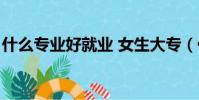 什么專業好就業 女生大專(什么專業好就業)