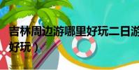 吉林周邊游哪里好玩二日游(吉林周邊游哪里好玩)
