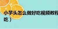 小芋頭怎么做好吃視頻教程(小芋頭怎么做好吃)