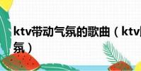 ktv帶動氣氛的歌曲(ktv比較嗨的歌帶動氣氛)
