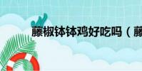 藤椒缽缽雞好吃嗎(藤椒缽缽雞)