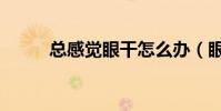 總感覺眼干怎么辦(眼干怎么辦)