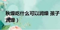 秋燥吃什么可以潤燥 孩子(秋燥吃什么可以潤燥)
