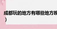 成都玩的地方有哪些地方晚上(成都玩的地方)