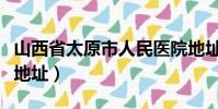山西省太原市人民醫院地址(太原市人民醫院地址)