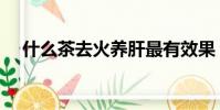 什么茶去火養肝最有效果(什么茶去火)