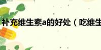 補充維生素a的好處(吃維生素a有什么好處)