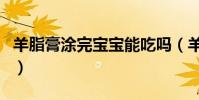 羊脂膏涂完寶寶能吃嗎(羊脂膏寶寶可以吃嗎)