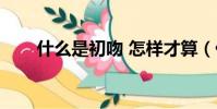 什么是初吻 怎樣才算(什么是初吻)