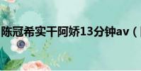 陳冠希實干阿嬌13分鐘av(陳冠希手扣阿嬌)