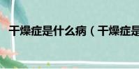 干燥癥是什么病(干燥癥是什么病引起的)