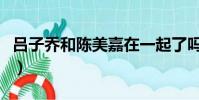 呂子喬和陳美嘉在一起了嗎(呂子喬和陳美嘉)