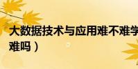大數據技術與應用難不難學(大數據技術應用難嗎)