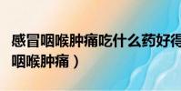 感冒咽喉腫痛吃什么藥好得快(怎樣快速緩解咽喉腫痛)