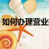 如何辦理營業執照注銷（如何辦理營業執照）