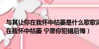 與其讓你在我懷中枯萎是什么歌歌詞是什么意思(與其讓你在我懷中枯萎 寧愿你犯錯后悔)
