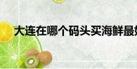 大連在哪個碼頭買海鮮最好(大連在哪)