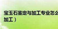 寶玉石鑒定與加工專業怎么樣(寶玉石鑒定與加工)