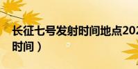長征七號發射時間地點2021(長征七號發射時間)