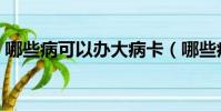 哪些病可以辦大病卡(哪些病可以辦理病退)