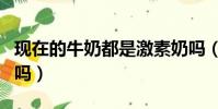 現在的牛奶都是激素奶嗎(現在的牛奶還能喝嗎)