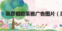 吳彥祖歐萊雅廣告圖片(吳彥祖 歐萊雅)