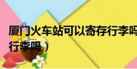 廈門火車站可以寄存行李嗎(火車站可以寄存行李嗎)