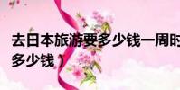 去日本旅游要多少錢一周時間(去日本旅游要多少錢)