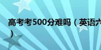 高考考500分難嗎(英語六級考500分很難嗎)