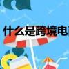 什么是跨境電商入門教程（什么是跨境電商）