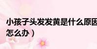 小孩子頭發發黃是什么原因怎么辦(頭發發黃怎么辦)