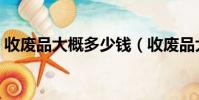 收廢品大概多少錢(收廢品大約得多少本錢)