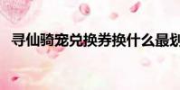 尋仙騎寵兌換券換什么最劃算(尋仙騎寵)