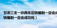 甘肅三支一扶兩年后轉編制一定會成功嗎(三支一扶兩年后轉編制一定會成功嗎)