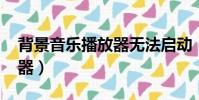 背景音樂播放器無法啟動(qq背景音樂播放器)