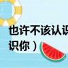 也許不該認識你歌曲無水印視頻（也許不該認識你）