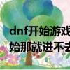 dnf開始游戲沒反應了（DNF為什么到游戲開始那就進不去了）