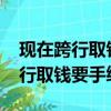 現在跨行取錢要手續費嗎計2023年（現在跨行取錢要手續費嗎）