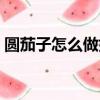 圓茄子怎么做好吃竅門（圓茄子怎么做好吃）