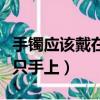 手鐲應該戴在哪個手上女生（手鐲應該戴在哪只手上）