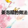 姜泡醋的做法與功效（醋泡姜用什么醋最好）