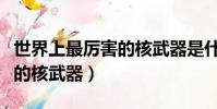 世界上最厲害的核武器是什么(世界上最厲害的核武器)