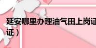 延安哪里辦理油氣田上崗證(辦理營業員上崗證)