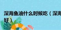 深海魚油什么時候吃(深海魚油什么時候吃最好)
