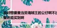 我好想要麥當勞海賊王的公仔啊不過附近的麥當勞賣玩了哪里還能買到啊
